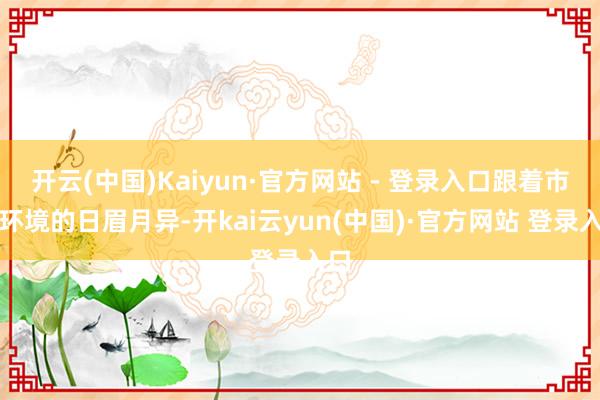 开云(中国)Kaiyun·官方网站 - 登录入口跟着市场环境的日眉月异-开kai云yun(中国)·官方网站 登录入口