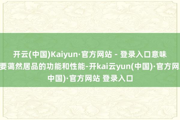 开云(中国)Kaiyun·官方网站 - 登录入口意味着咱们不仅要蔼然居品的功能和性能-开kai云yun(中国)·官方网站 登录入口