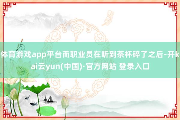 体育游戏app平台而职业员在听到茶杯碎了之后-开kai云yun(中国)·官方网站 登录入口