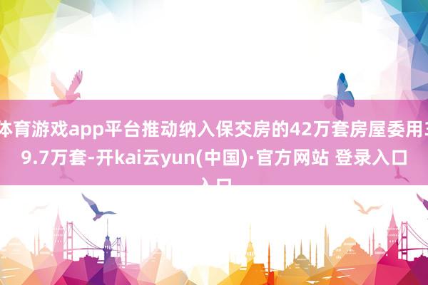 体育游戏app平台推动纳入保交房的42万套房屋委用39.7万套-开kai云yun(中国)·官方网站 登录入口