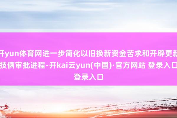 开yun体育网进一步简化以旧换新资金苦求和开辟更新技俩审批进程-开kai云yun(中国)·官方网站 登录入口