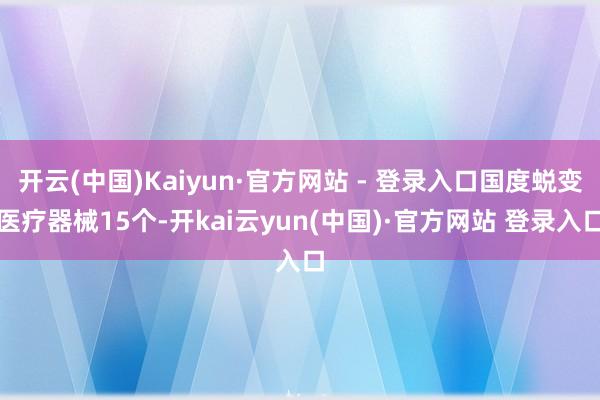 开云(中国)Kaiyun·官方网站 - 登录入口国度蜕变医疗器械15个-开kai云yun(中国)·官方网站 登录入口