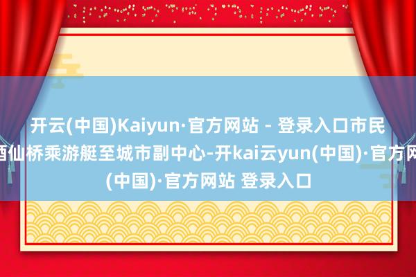 开云(中国)Kaiyun·官方网站 - 登录入口市民旅客还能从酒仙桥乘游艇至城市副中心-开kai云yun(中国)·官方网站 登录入口