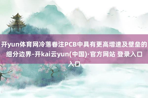 开yun体育网冷落眷注PCB中具有更高增速及壁垒的细分边界-开kai云yun(中国)·官方网站 登录入口