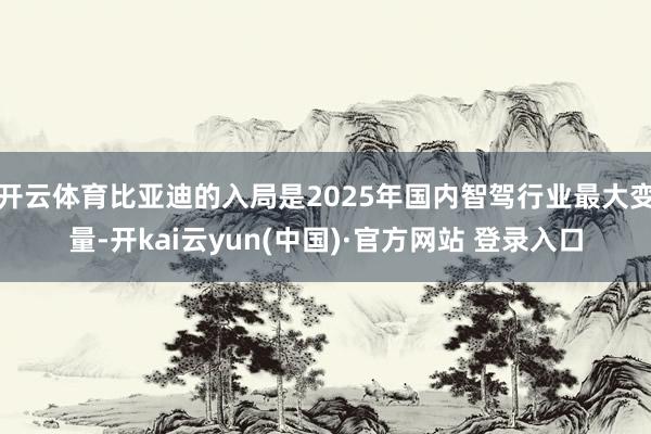 开云体育比亚迪的入局是2025年国内智驾行业最大变量-开kai云yun(中国)·官方网站 登录入口