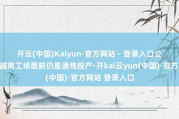 开云(中国)Kaiyun·官方网站 - 登录入口　　公司复兴暗示：越南工场面前仍是通线投产-开kai云yun(中国)·官方网站 登录入口