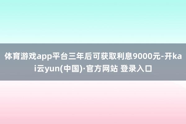 体育游戏app平台三年后可获取利息9000元-开kai云yun(中国)·官方网站 登录入口