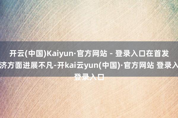开云(中国)Kaiyun·官方网站 - 登录入口在首发经济方面进展不凡-开kai云yun(中国)·官方网站 登录入口