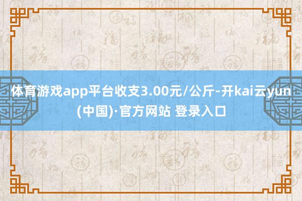 体育游戏app平台收支3.00元/公斤-开kai云yun(中国)·官方网站 登录入口