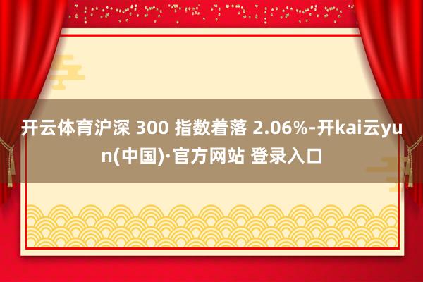 开云体育沪深 300 指数着落 2.06%-开kai云yun(中国)·官方网站 登录入口