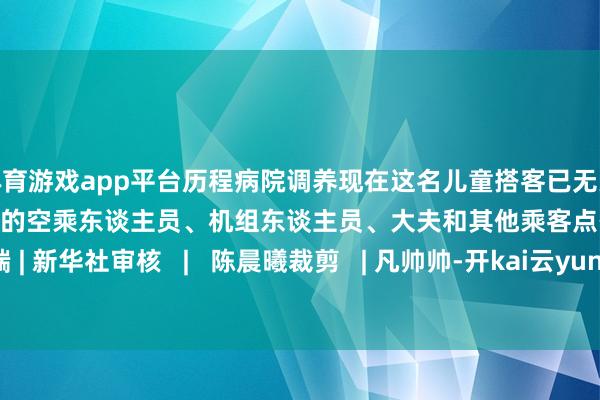 体育游戏app平台历程病院调养现在这名儿童搭客已无大碍为在万米高空看守人命的空乘东谈主员、机组东谈主员、大夫和其他乘客点赞!开端 | 新华社审核 | 陈晨曦裁剪 | 凡帅帅-开kai云yun(中国)·官方网站 登录入口