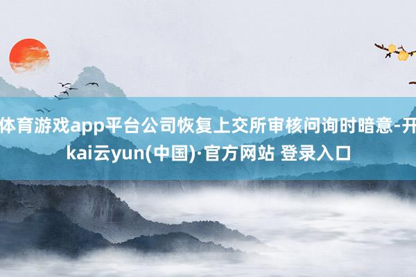 体育游戏app平台公司恢复上交所审核问询时暗意-开kai云yun(中国)·官方网站 登录入口