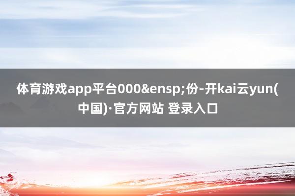 体育游戏app平台000 份-开kai云yun(中国)·官方网站 登录入口