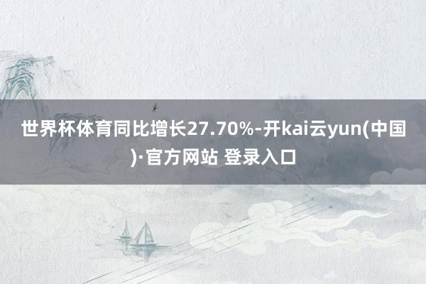 世界杯体育同比增长27.70%-开kai云yun(中国)·官方网站 登录入口