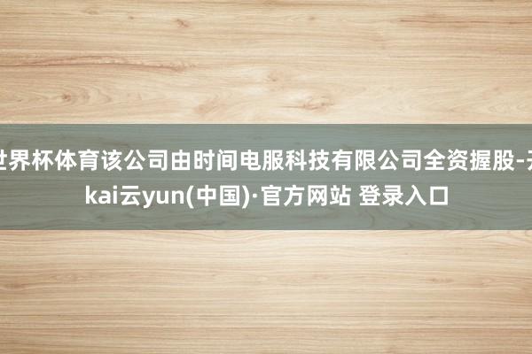 世界杯体育该公司由时间电服科技有限公司全资握股-开kai云yun(中国)·官方网站 登录入口
