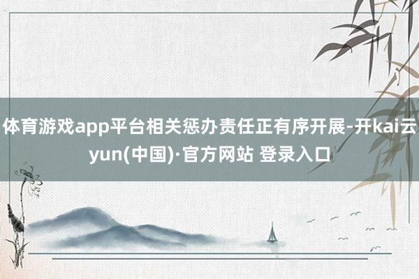 体育游戏app平台相关惩办责任正有序开展-开kai云yun(中国)·官方网站 登录入口