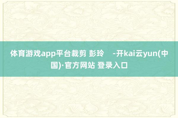 体育游戏app平台裁剪 彭玲    -开kai云yun(中国)·官方网站 登录入口