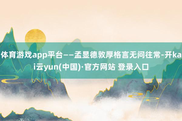 体育游戏app平台——孟显德敦厚格言无问往常-开kai云yun(中国)·官方网站 登录入口
