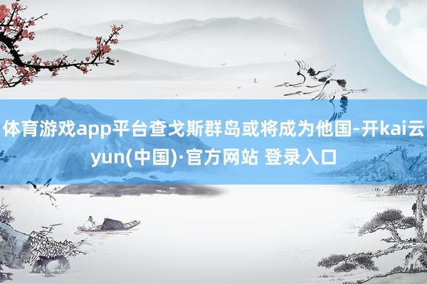 体育游戏app平台查戈斯群岛或将成为他国-开kai云yun(中国)·官方网站 登录入口