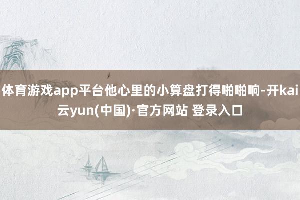 体育游戏app平台他心里的小算盘打得啪啪响-开kai云yun(中国)·官方网站 登录入口