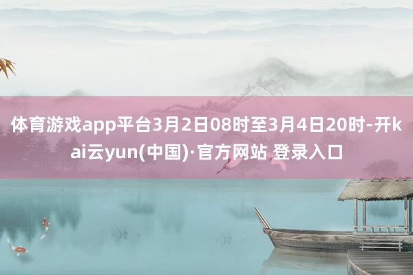 体育游戏app平台3月2日08时至3月4日20时-开kai云yun(中国)·官方网站 登录入口