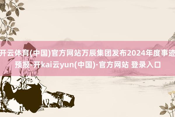 开云体育(中国)官方网站万辰集团发布2024年度事迹预报-开kai云yun(中国)·官方网站 登录入口