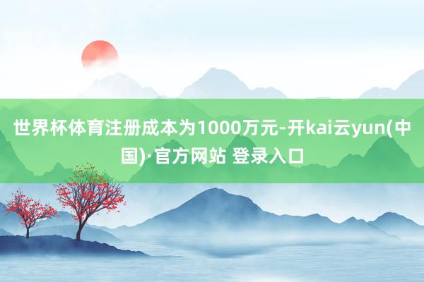 世界杯体育注册成本为1000万元-开kai云yun(中国)·官方网站 登录入口