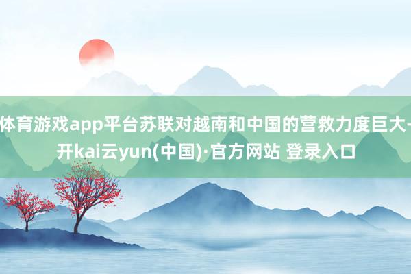 体育游戏app平台苏联对越南和中国的营救力度巨大-开kai云yun(中国)·官方网站 登录入口