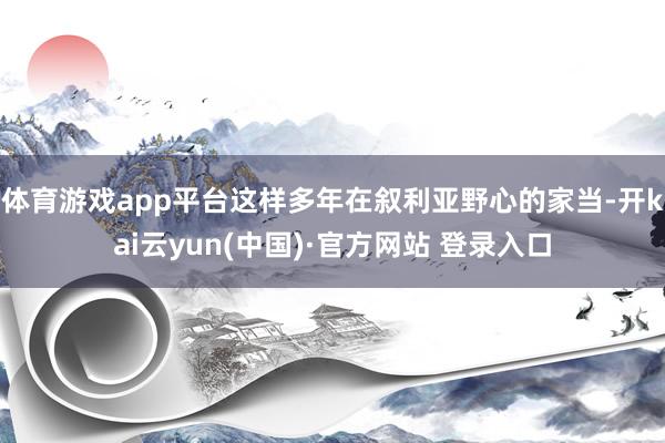 体育游戏app平台这样多年在叙利亚野心的家当-开kai云yun(中国)·官方网站 登录入口