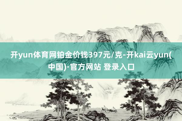 开yun体育网铂金价钱397元/克-开kai云yun(中国)·官方网站 登录入口
