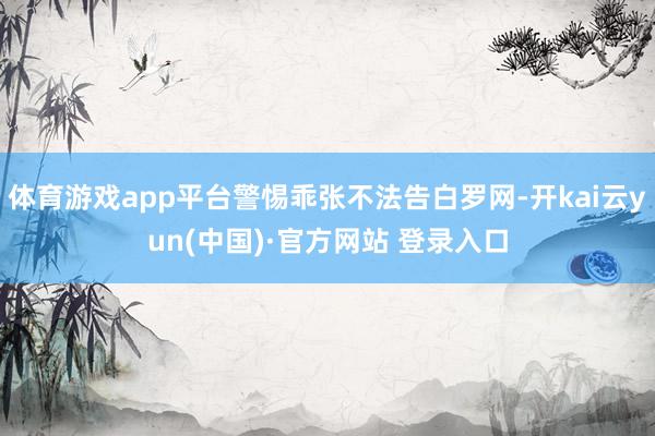 体育游戏app平台警惕乖张不法告白罗网-开kai云yun(中国)·官方网站 登录入口