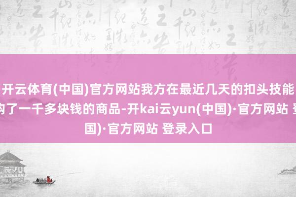 开云体育(中国)官方网站我方在最近几天的扣头技能照旧采购了一千多块钱的商品-开kai云yun(中国)·官方网站 登录入口