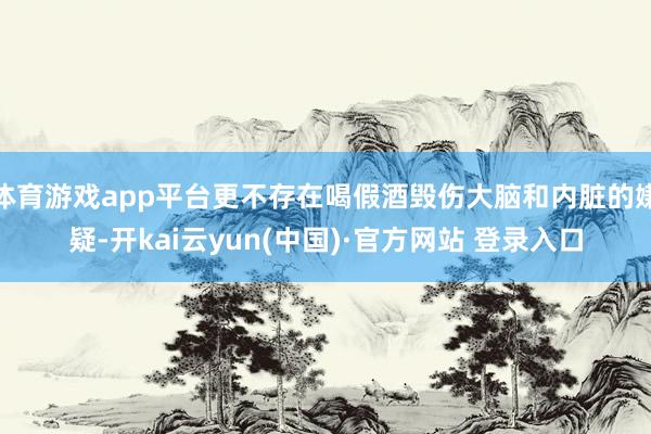 体育游戏app平台更不存在喝假酒毁伤大脑和内脏的嫌疑-开kai云yun(中国)·官方网站 登录入口