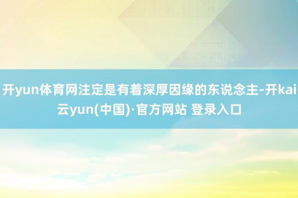 开yun体育网注定是有着深厚因缘的东说念主-开kai云yun(中国)·官方网站 登录入口