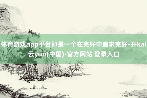 体育游戏app平台即是一个在完好中追求完好-开kai云yun(中国)·官方网站 登录入口