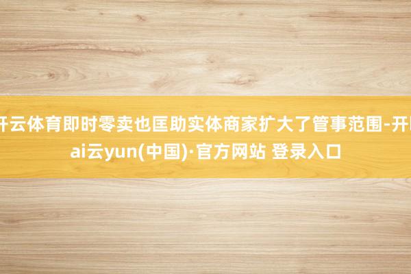 开云体育即时零卖也匡助实体商家扩大了管事范围-开kai云yun(中国)·官方网站 登录入口