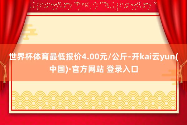 世界杯体育最低报价4.00元/公斤-开kai云yun(中国)·官方网站 登录入口