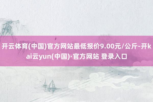 开云体育(中国)官方网站最低报价9.00元/公斤-开kai云yun(中国)·官方网站 登录入口