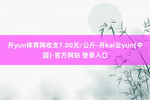 开yun体育网收支7.00元/公斤-开kai云yun(中国)·官方网站 登录入口