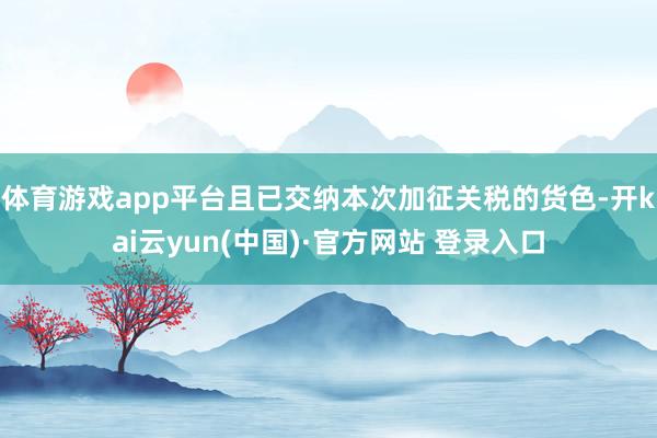 体育游戏app平台且已交纳本次加征关税的货色-开kai云yun(中国)·官方网站 登录入口
