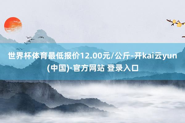 世界杯体育最低报价12.00元/公斤-开kai云yun(中国)·官方网站 登录入口