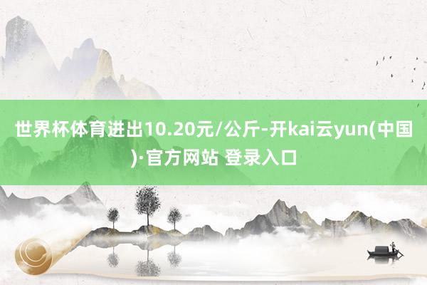 世界杯体育进出10.20元/公斤-开kai云yun(中国)·官方网站 登录入口