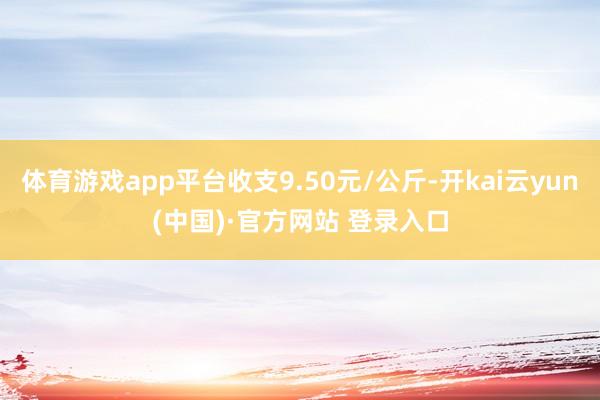 体育游戏app平台收支9.50元/公斤-开kai云yun(中国)·官方网站 登录入口