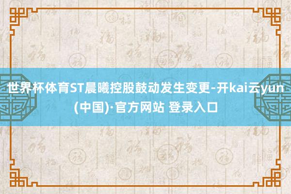 世界杯体育ST晨曦控股鼓动发生变更-开kai云yun(中国)·官方网站 登录入口