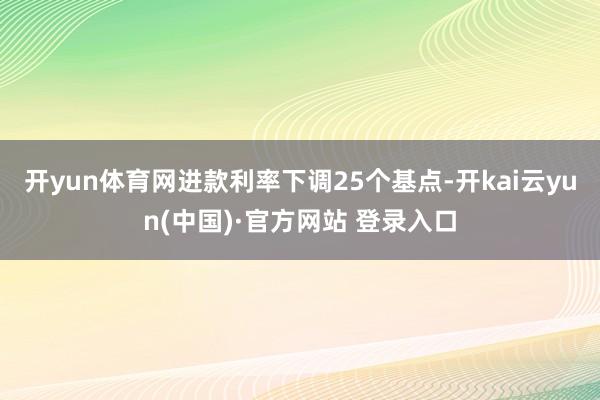 开yun体育网　　进款利率下调25个基点-开kai云yun(中国)·官方网站 登录入口