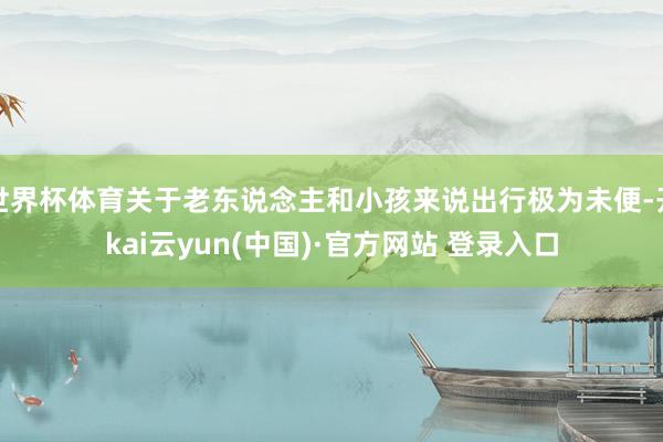 世界杯体育关于老东说念主和小孩来说出行极为未便-开kai云yun(中国)·官方网站 登录入口