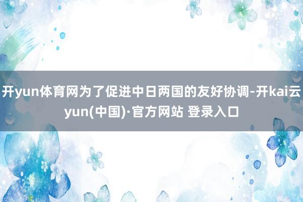开yun体育网为了促进中日两国的友好协调-开kai云yun(中国)·官方网站 登录入口
