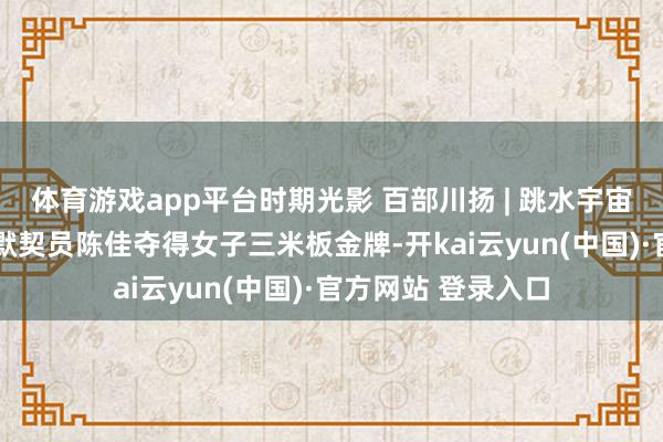 体育游戏app平台时期光影 百部川扬 | 跳水宇宙杯三连冠!自贡籍默契员陈佳夺得女子三米板金牌-开kai云yun(中国)·官方网站 登录入口