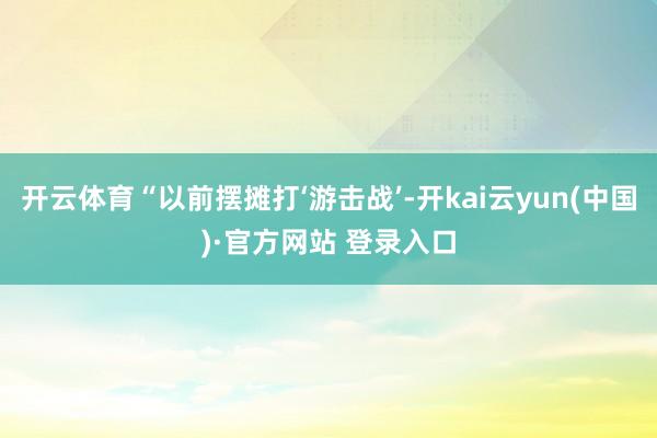 开云体育“以前摆摊打‘游击战’-开kai云yun(中国)·官方网站 登录入口