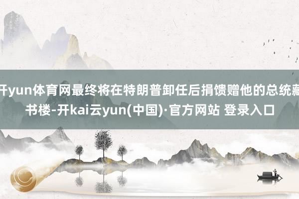 开yun体育网最终将在特朗普卸任后捐馈赠他的总统藏书楼-开kai云yun(中国)·官方网站 登录入口